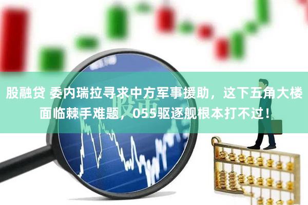 股融贷 委内瑞拉寻求中方军事援助，这下五角大楼面临棘手难题，055驱逐舰根本打不过！