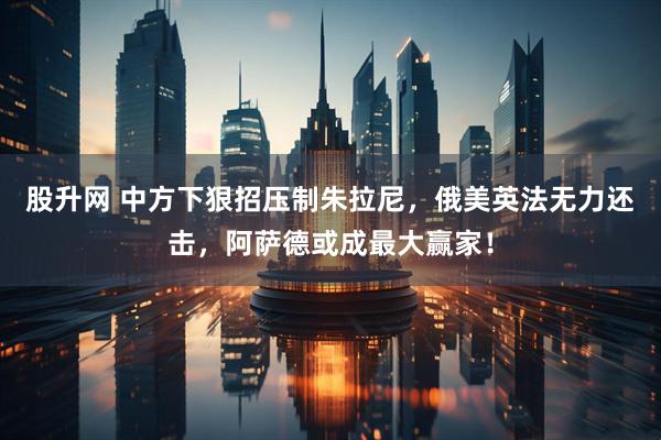 股升网 中方下狠招压制朱拉尼，俄美英法无力还击，阿萨德或成最大赢家！