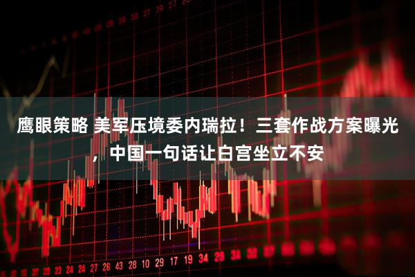 鹰眼策略 美军压境委内瑞拉！三套作战方案曝光，中国一句话让白宫坐立不安