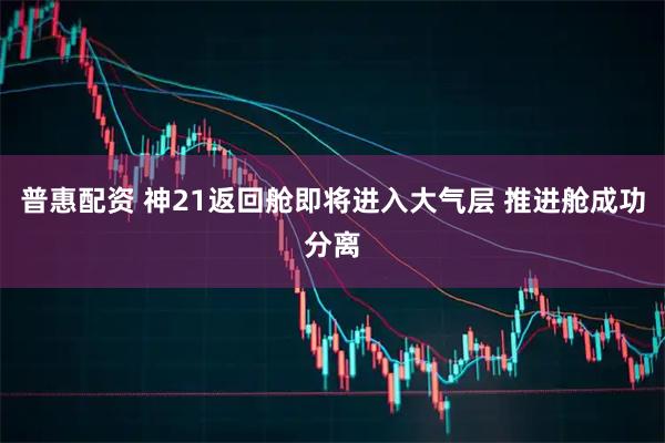 普惠配资 神21返回舱即将进入大气层 推进舱成功分离