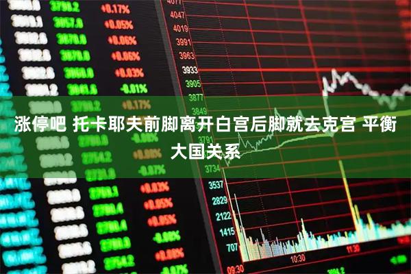 涨停吧 托卡耶夫前脚离开白宫后脚就去克宫 平衡大国关系