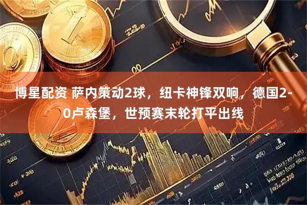 博星配资 萨内策动2球，纽卡神锋双响，德国2-0卢森堡，世预赛末轮打平出线