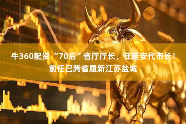 牛360配资 “70后”省厅厅长，任延安代市长！前任已跨省履新江苏盐城