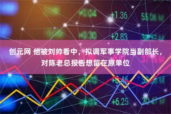 创元网 他被刘帅看中，拟调军事学院当副部长，对陈老总报告想留在原单位