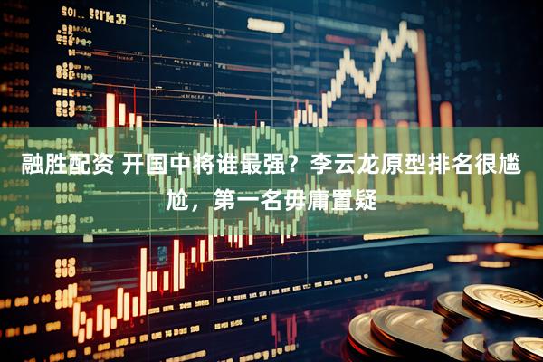 融胜配资 开国中将谁最强？李云龙原型排名很尴尬，第一名毋庸置疑
