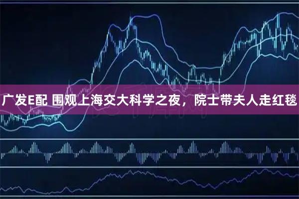 广发E配 围观上海交大科学之夜，院士带夫人走红毯