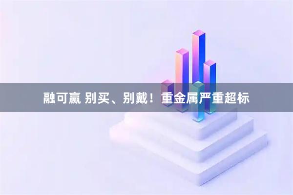 融可赢 别买、别戴！重金属严重超标