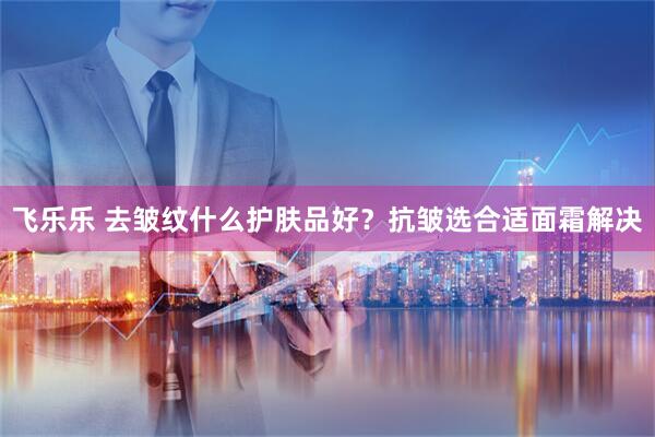 飞乐乐 去皱纹什么护肤品好？抗皱选合适面霜解决