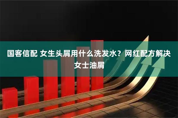 国客信配 女生头屑用什么洗发水？网红配方解决女士油屑