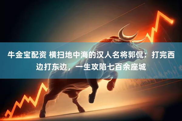 牛金宝配资 横扫地中海的汉人名将郭侃：打完西边打东边，一生攻陷七百余座城