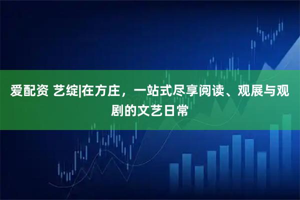 爱配资 艺绽|在方庄，一站式尽享阅读、观展与观剧的文艺日常