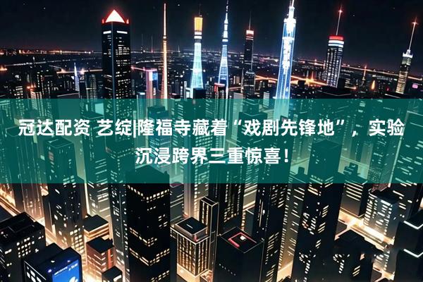 冠达配资 艺绽|隆福寺藏着“戏剧先锋地”，实验沉浸跨界三重惊喜！