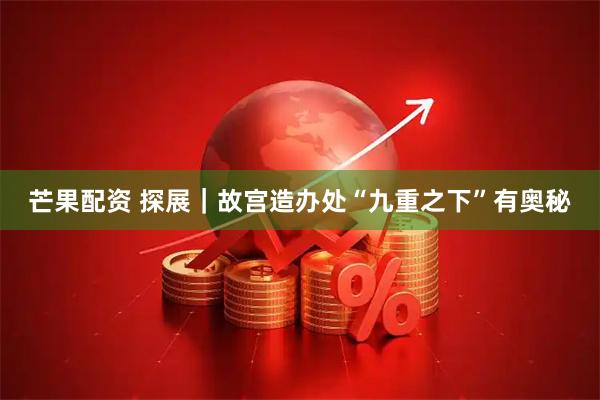 芒果配资 探展｜故宫造办处“九重之下”有奥秘