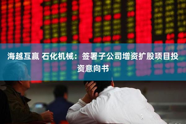 海越互赢 石化机械：签署子公司增资扩股项目投资意向书