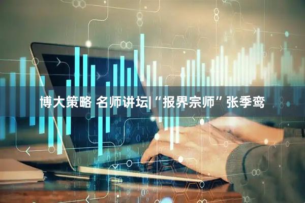 博大策略 名师讲坛|“报界宗师”张季鸾