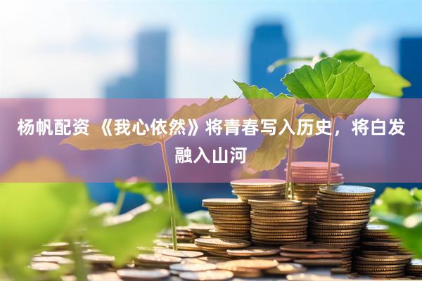 杨帆配资 《我心依然》将青春写入历史，将白发融入山河