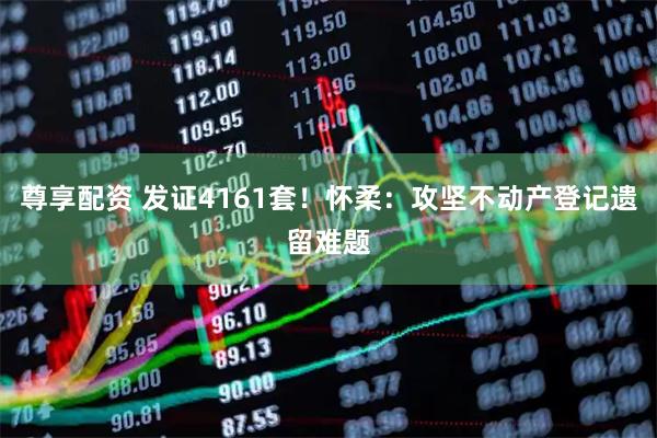 尊享配资 发证4161套！怀柔：攻坚不动产登记遗留难题