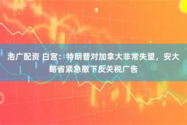 浩广配资 白宫：特朗普对加拿大非常失望，安大略省紧急撤下反关税广告