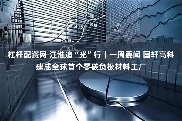 杠杆配资网 江淮追“光”行｜一周要闻 国轩高科建成全球首个零碳负极材料工厂