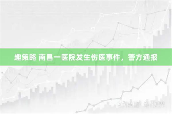 趣策略 南昌一医院发生伤医事件，警方通报