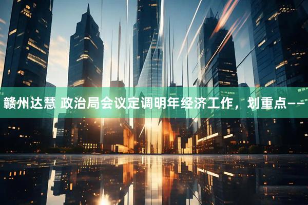 赣州达慧 政治局会议定调明年经济工作，划重点——