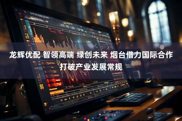 龙辉优配 智领高端 绿创未来 烟台借力国际合作打破产业发展常规