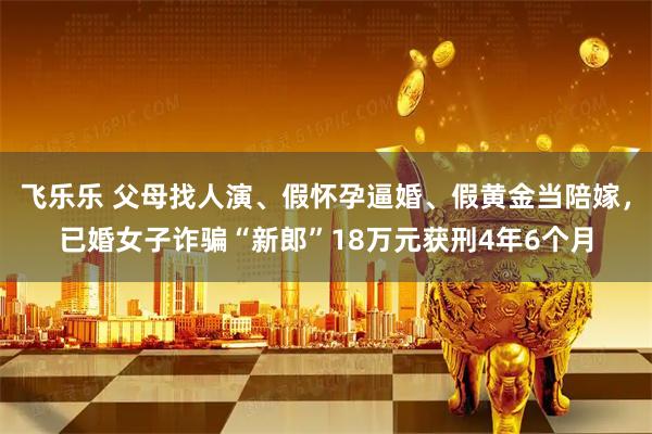 飞乐乐 父母找人演、假怀孕逼婚、假黄金当陪嫁，已婚女子诈骗“新郎”18万元获刑4年6个月