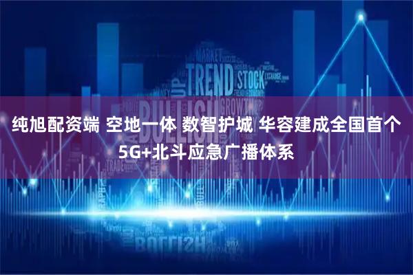 纯旭配资端 空地一体 数智护城 华容建成全国首个5G+北斗应急广播体系