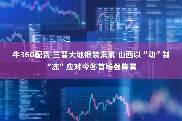 牛360配资 三晋大地银装素裹 山西以“动”制“冻”应对今冬首场强降雪