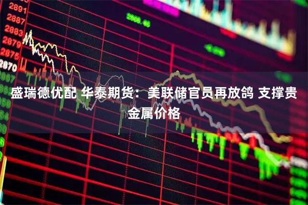 盛瑞德优配 华泰期货：美联储官员再放鸽 支撑贵金属价格