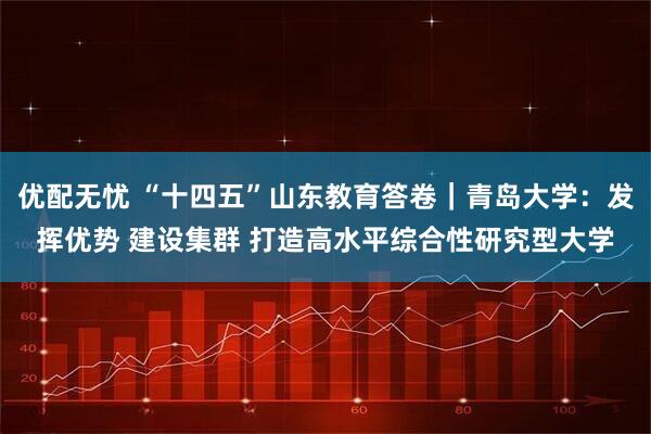 优配无忧 “十四五”山东教育答卷｜青岛大学：发挥优势 建设集群 打造高水平综合性研究型大学