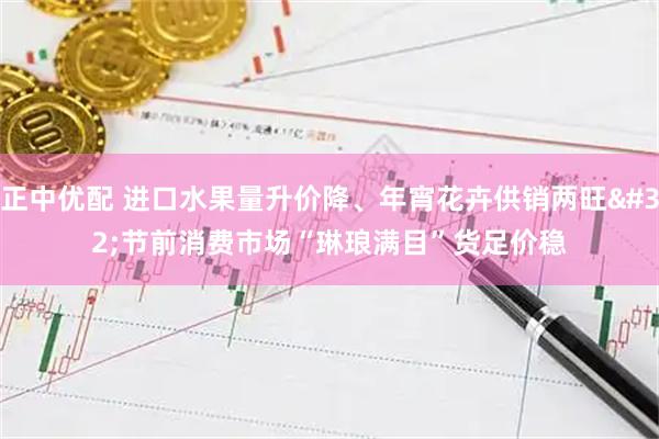 正中优配 进口水果量升价降、年宵花卉供销两旺 节前消费市场“琳琅满目”货足价稳