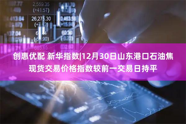 创惠优配 新华指数|12月30日山东港口石油焦现货交易价格指数较前一交易日持平