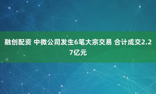 融创配资 中微公司发生6笔大宗交易 合计成交2.27亿元