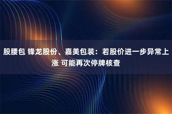 股腰包 锋龙股份、嘉美包装：若股价进一步异常上涨 可能再次停牌核查