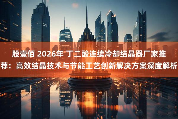 股壹佰 2026年 丁二酸连续冷却结晶器厂家推荐：高效结晶技术与节能工艺创新解决方案深度解析