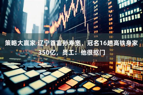 策略大赢家 辽宁首富孙寿宽，冠名16趟高铁身家350亿，员工：他很抠门