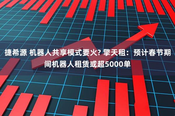 捷希源 机器人共享模式要火? 擎天租：预计春节期间机器人租赁或超5000单