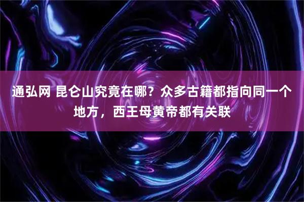 通弘网 昆仑山究竟在哪？众多古籍都指向同一个地方，西王母黄帝都有关联