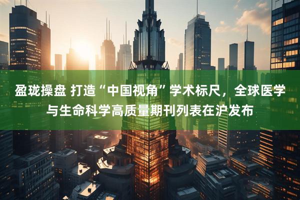 盈珑操盘 打造“中国视角”学术标尺，全球医学与生命科学高质量期刊列表在沪发布