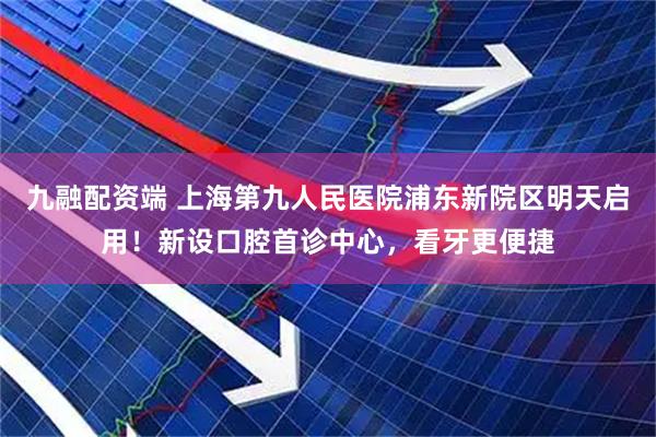 九融配资端 上海第九人民医院浦东新院区明天启用！新设口腔首诊中心，看牙更便捷
