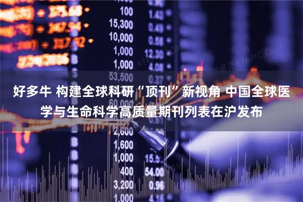 好多牛 构建全球科研“顶刊”新视角 中国全球医学与生命科学高质量期刊列表在沪发布