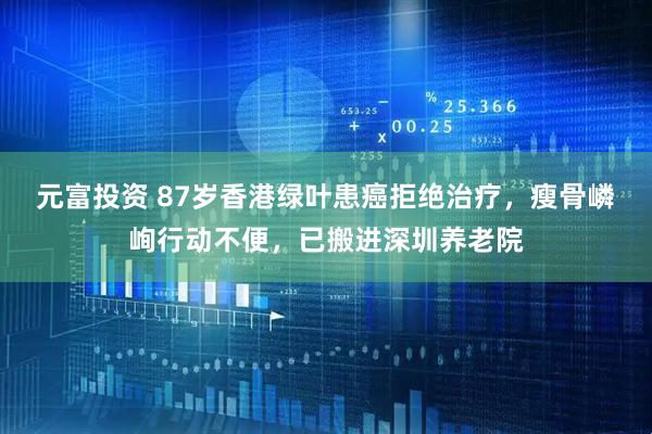 元富投资 87岁香港绿叶患癌拒绝治疗，瘦骨嶙峋行动不便，已搬进深圳养老院