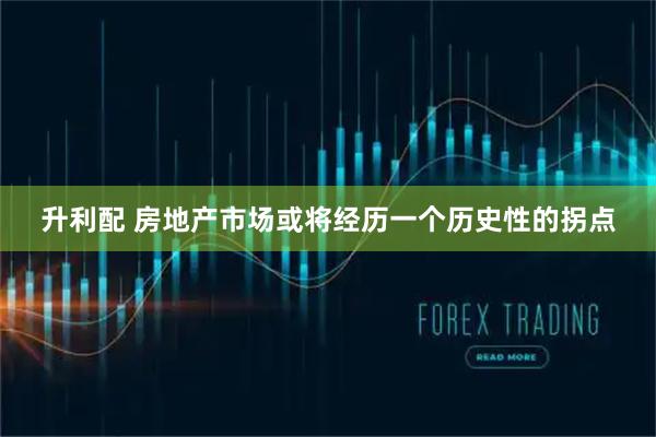升利配 房地产市场或将经历一个历史性的拐点