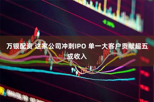 万银配资 这家公司冲刺IPO 单一大客户贡献超五成收入