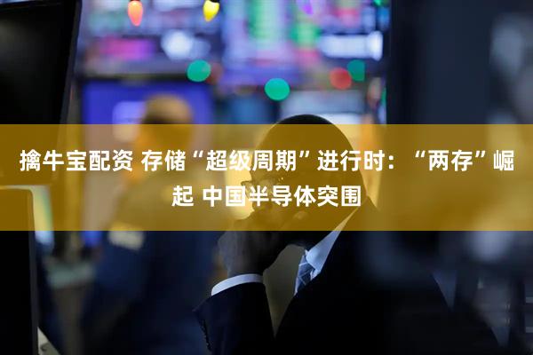 擒牛宝配资 存储“超级周期”进行时：“两存”崛起 中国半导体突围