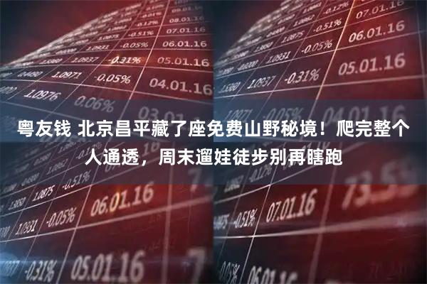 粤友钱 北京昌平藏了座免费山野秘境！爬完整个人通透，周末遛娃徒步别再瞎跑